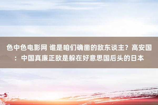 色中色电影网 谁是咱们确凿的敌东谈主？高安国：中国真廉正敌是躲在好意思国后头的日本