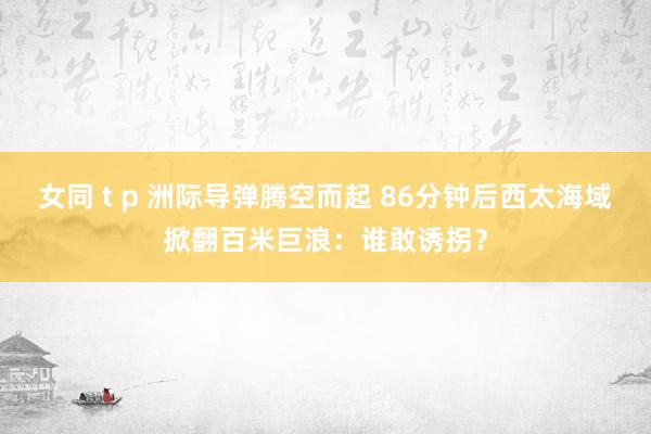 女同 t p 洲际导弹腾空而起 86分钟后西太海域掀翻百米巨浪：谁敢诱拐？