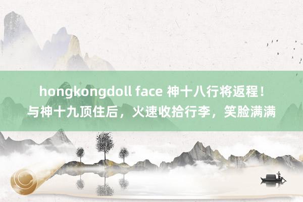 hongkongdoll face 神十八行将返程！与神十九顶住后，火速收拾行李，笑脸满满