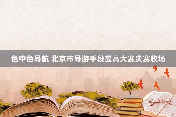 色中色导航 北京市导游手段提高大赛决赛收场