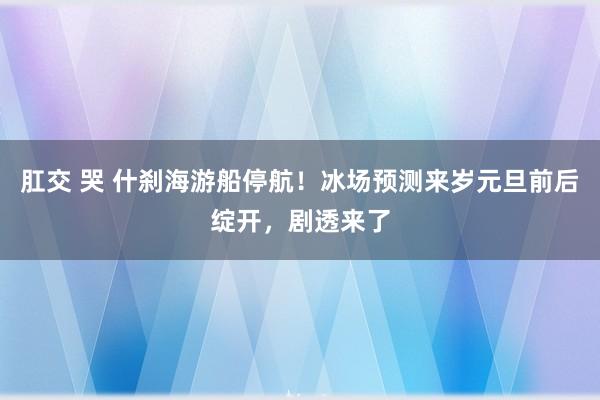 肛交 哭 什刹海游船停航！冰场预测来岁元旦前后绽开，剧透来了