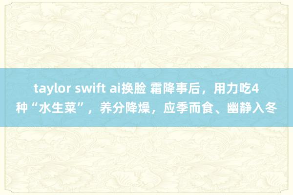 taylor swift ai换脸 霜降事后，用力吃4种“水生菜”，养分降燥，应季而食、幽静入冬