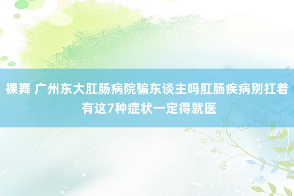 裸舞 广州东大肛肠病院骗东谈主吗肛肠疾病别扛着 有这7种症状一定得就医