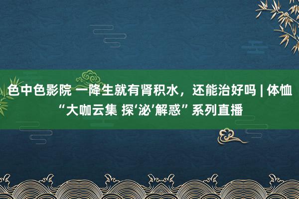 色中色影院 一降生就有肾积水，还能治好吗 | 体恤“大咖云集 探‘泌’解惑”系列直播