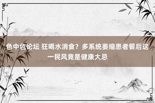 色中色论坛 狂喝水消食？多系统萎缩患者餐后这一民风竟是健康大忌