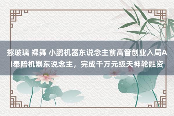 擦玻璃 裸舞 小鹏机器东说念主前高管创业入局AI奉陪机器东说念主，完成千万元级天神轮融资