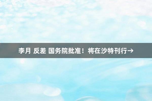 李月 反差 国务院批准！将在沙特刊行→