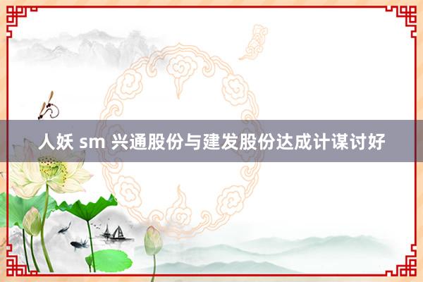 人妖 sm 兴通股份与建发股份达成计谋讨好