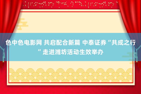 色中色电影网 共启配合新篇 中泰证券“共成之行”走进潍坊活动生效举办