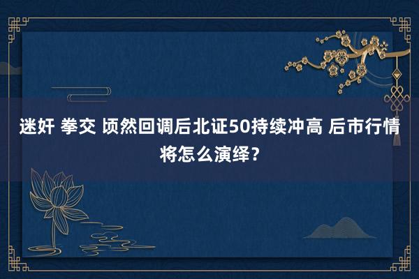 迷奸 拳交 顷然回调后北证50持续冲高 后市行情将怎么演绎？