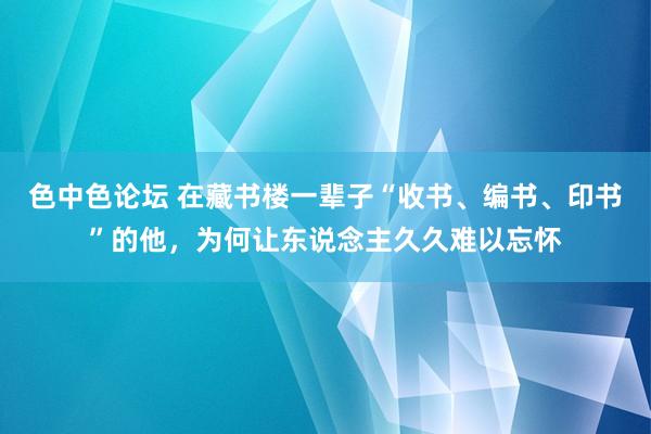 色中色论坛 在藏书楼一辈子“收书、编书、印书”的他，为何让东说念主久久难以忘怀