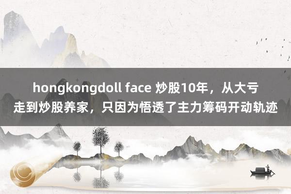 hongkongdoll face 炒股10年，从大亏走到炒股养家，只因为悟透了主力筹码开动轨迹