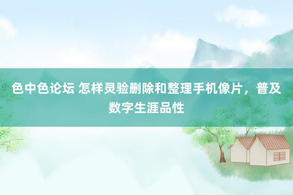 色中色论坛 怎样灵验删除和整理手机像片，普及数字生涯品性