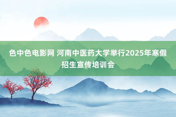 色中色电影网 河南中医药大学举行2025年寒假招生宣传培训会