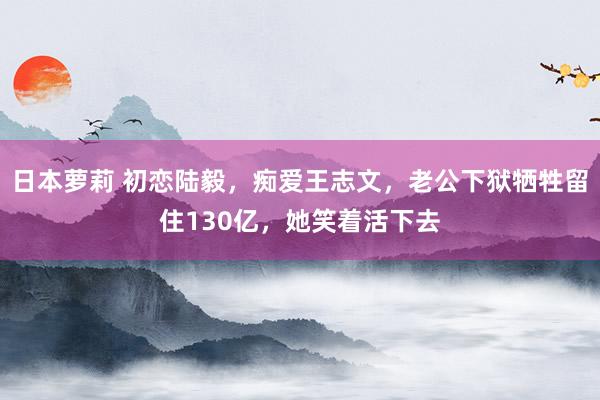 日本萝莉 初恋陆毅，痴爱王志文，老公下狱牺牲留住130亿，她笑着活下去