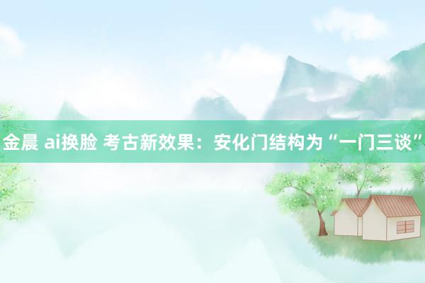 金晨 ai换脸 考古新效果：安化门结构为“一门三谈”