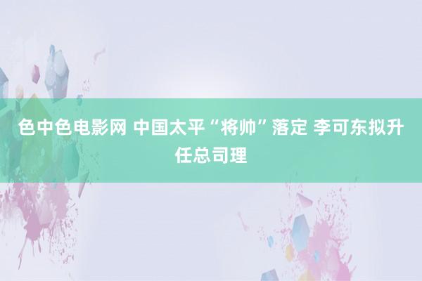 色中色电影网 中国太平“将帅”落定 李可东拟升任总司理