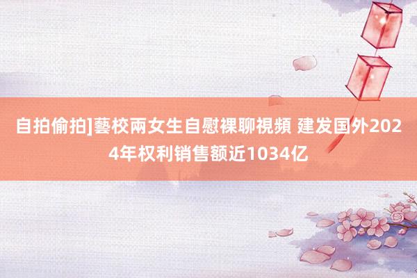 自拍偷拍]藝校兩女生自慰裸聊視頻 建发国外2024年权利销售额近1034亿