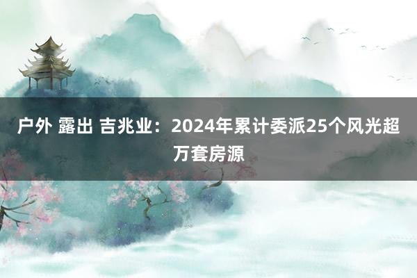 户外 露出 吉兆业：2024年累计委派25个风光超万套房源