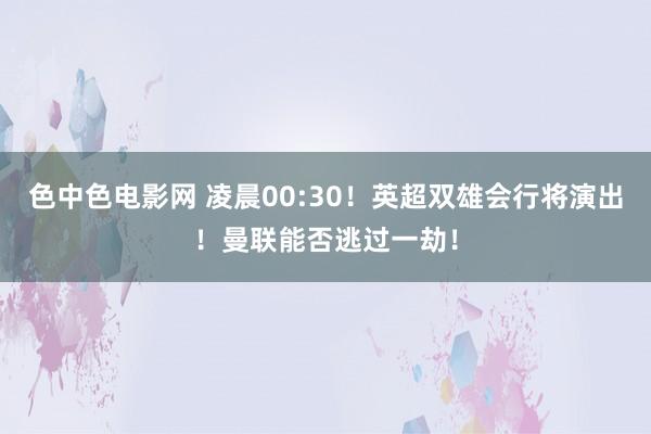 色中色电影网 凌晨00:30！英超双雄会行将演出！曼联能否逃过一劫！