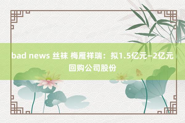 bad news 丝袜 梅雁祥瑞：拟1.5亿元—2亿元回购公司股份