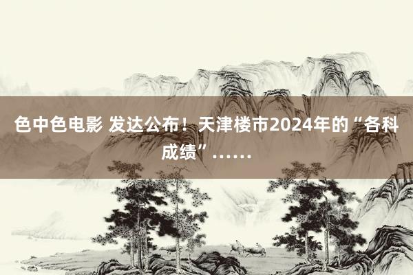 色中色电影 发达公布！天津楼市2024年的“各科成绩”……