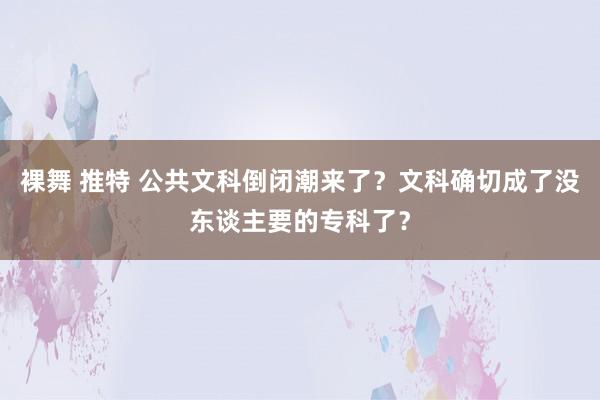 裸舞 推特 公共文科倒闭潮来了？文科确切成了没东谈主要的专科了？