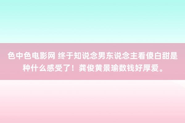 色中色电影网 终于知说念男东说念主看傻白甜是种什么感受了！龚俊黄景瑜数钱好厚爱。