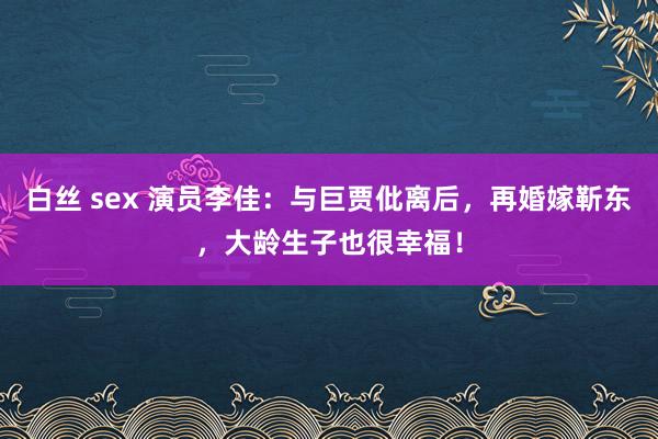 白丝 sex 演员李佳：与巨贾仳离后，再婚嫁靳东，大龄生子也很幸福！