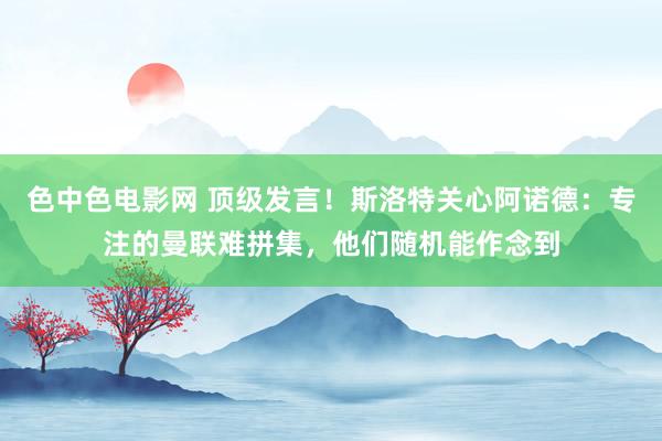 色中色电影网 顶级发言！斯洛特关心阿诺德：专注的曼联难拼集，他们随机能作念到