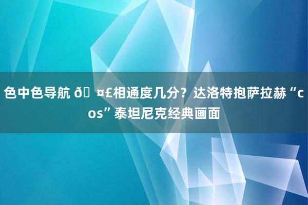 色中色导航 🤣相通度几分？达洛特抱萨拉赫“cos”泰坦尼克经典画面