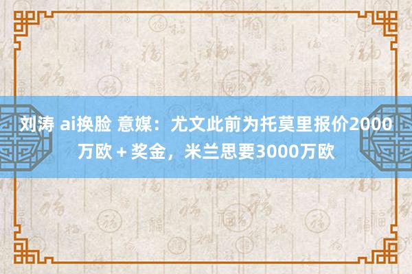 刘涛 ai换脸 意媒：尤文此前为托莫里报价2000万欧＋奖金，米兰思要3000万欧