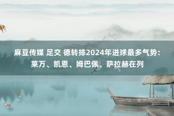 麻豆传媒 足交 德转排2024年进球最多气势：莱万、凯恩、姆巴佩、萨拉赫在列