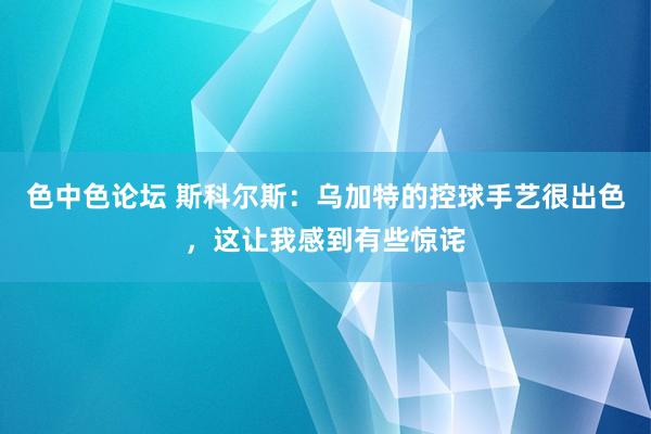 色中色论坛 斯科尔斯：乌加特的控球手艺很出色，这让我感到有些惊诧