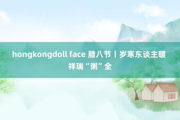 hongkongdoll face 腊八节丨岁寒东谈主暖 祥瑞“粥”全