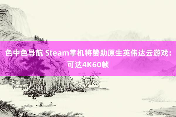 色中色导航 Steam掌机将赞助原生英伟达云游戏：可达4K60帧