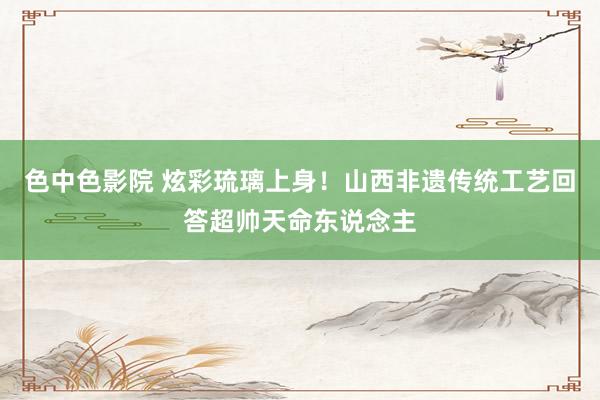 色中色影院 炫彩琉璃上身！山西非遗传统工艺回答超帅天命东说念主