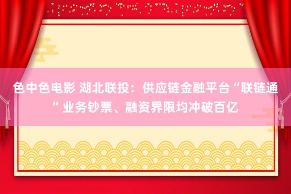 色中色电影 湖北联投：供应链金融平台“联链通”业务钞票、融资界限均冲破百亿