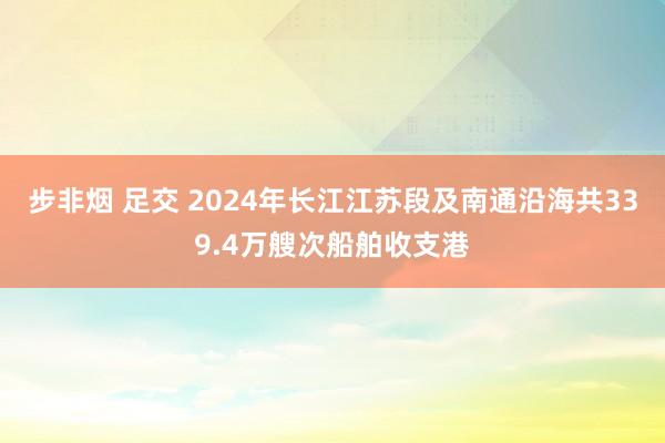 步非烟 足交 2024年长江江苏段及南通沿海共339.4万艘次船舶收支港