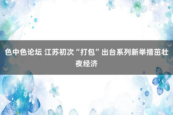 色中色论坛 江苏初次“打包”出台系列新举措茁壮夜经济