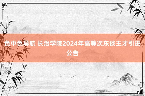 色中色导航 长治学院2024年高等次东谈主才引进公告