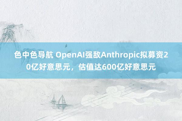 色中色导航 OpenAI强敌Anthropic拟募资20亿好意思元，估值达600亿好意思元