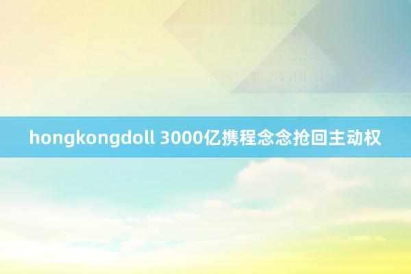 hongkongdoll 3000亿携程念念抢回主动权