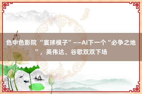 色中色影院 “寰球模子”——AI下一个“必争之地”，英伟达、谷歌双双下场