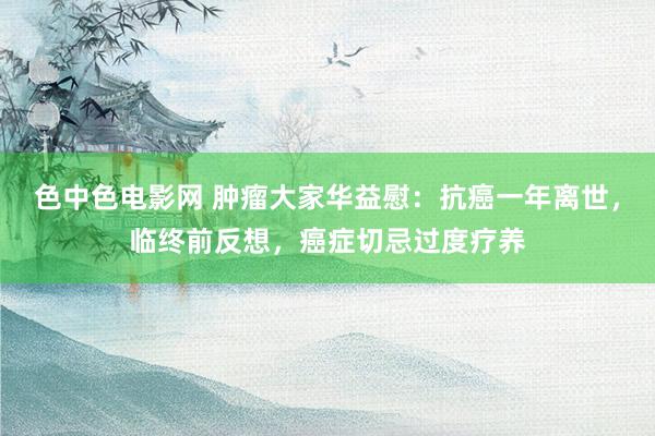 色中色电影网 肿瘤大家华益慰：抗癌一年离世，临终前反想，癌症切忌过度疗养