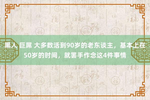 黑人 巨屌 大多数活到90岁的老东谈主，基本上在50岁的时间，就罢手作念这4件事情