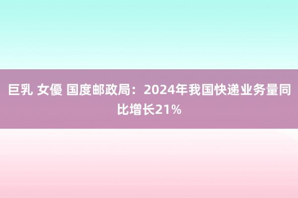 巨乳 女優 国度邮政局：2024年我国快递业务量同比增长21%