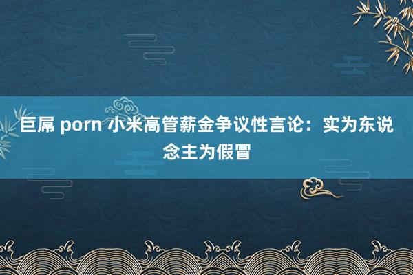 巨屌 porn 小米高管薪金争议性言论：实为东说念主为假冒