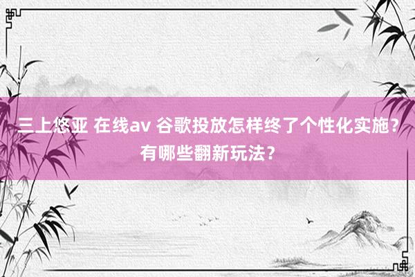 三上悠亚 在线av 谷歌投放怎样终了个性化实施？有哪些翻新玩法？