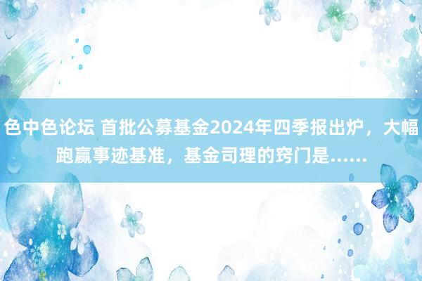 色中色论坛 首批公募基金2024年四季报出炉，大幅跑赢事迹基准，基金司理的窍门是......